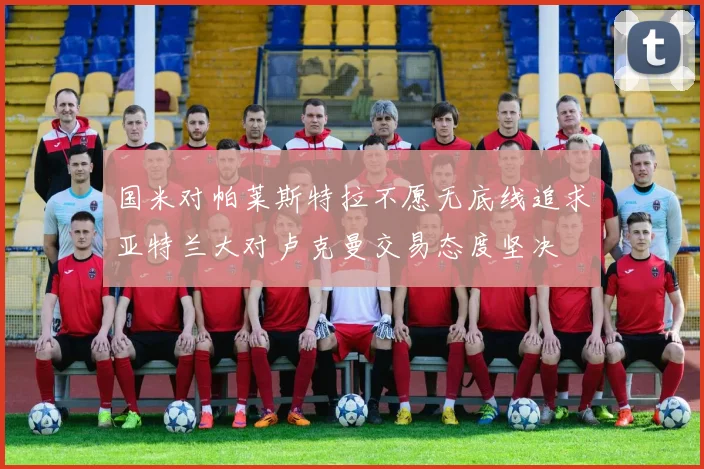 国米对帕莱斯特拉不愿无底线追求亚特兰大对卢克曼交易态度坚决