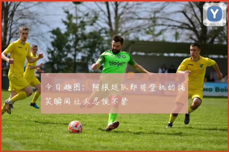 今日趣图：阿根廷队即将登机的搞笑瞬间让人忍俊不禁