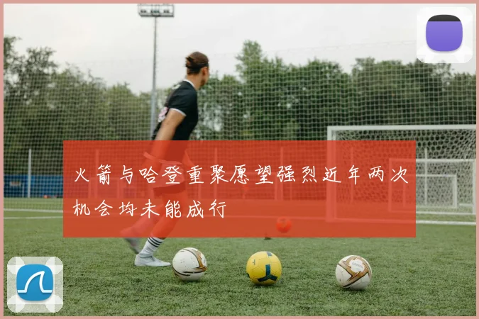 火箭与哈登重聚愿望强烈近年两次机会均未能成行