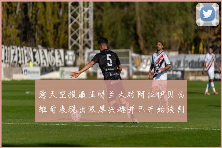 意天空报道亚特兰大对阿拉伊贝戈维奇表现出浓厚兴趣并已开始谈判