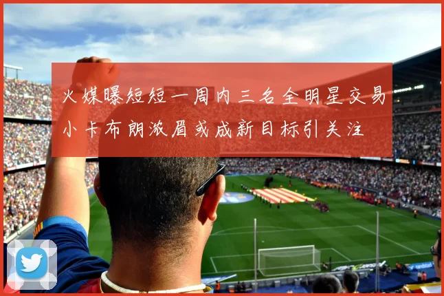 火媒曝短短一周内三名全明星交易小卡布朗浓眉或成新目标引关注