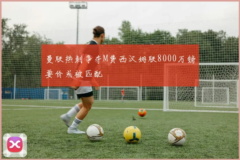 曼联热刺争夺M费西汉姆联8000万镑要价或被匹配