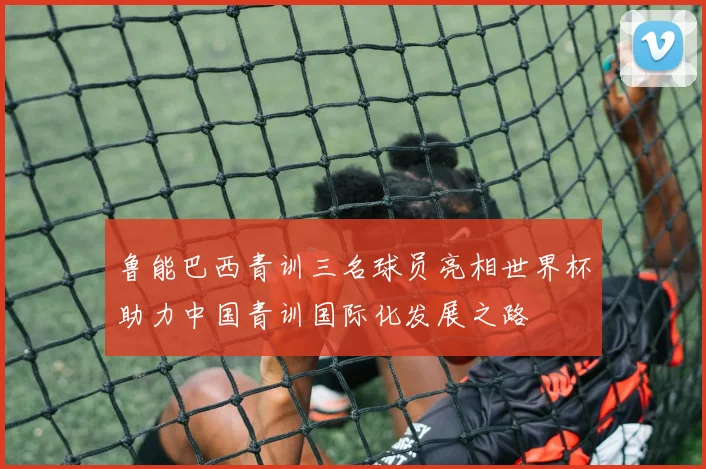 鲁能巴西青训三名球员亮相世界杯助力中国青训国际化发展之路