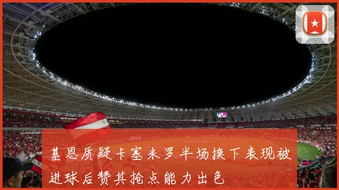 基恩质疑卡塞米罗半场换下表现被进球后赞其抢点能力出色