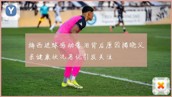 梅西进球感动落泪背后原因揭晓父亲健康状况恶化引发关注