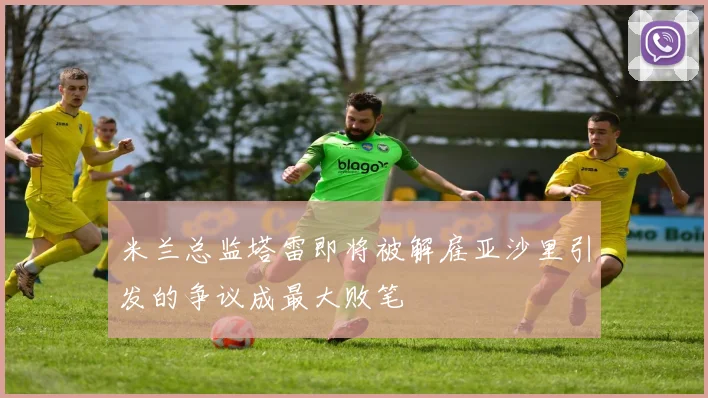 米兰总监塔雷即将被解雇亚沙里引发的争议成最大败笔