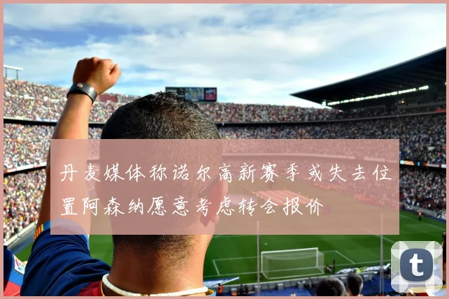 丹麦媒体称诺尔高新赛季或失去位置阿森纳愿意考虑转会报价
