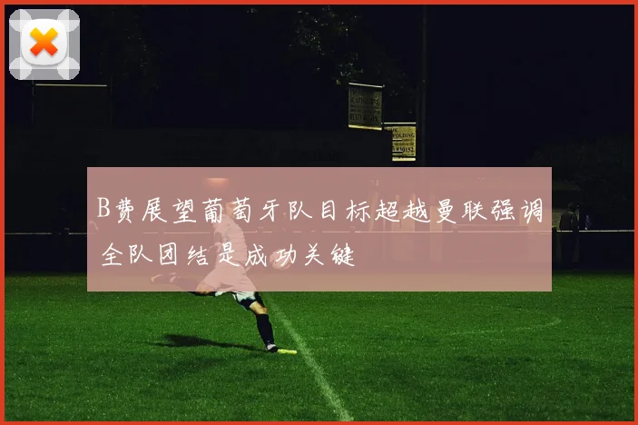 B费展望葡萄牙队目标超越曼联强调全队团结是成功关键