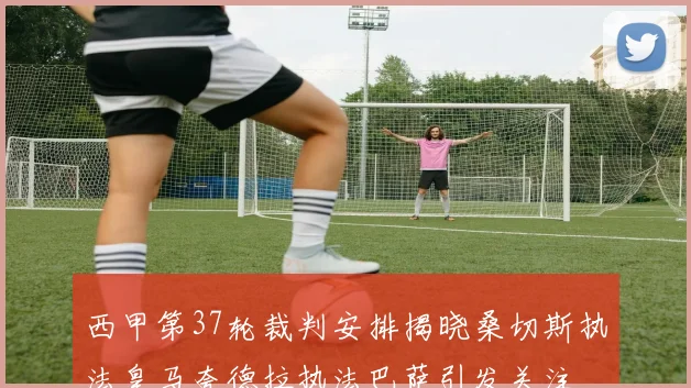 西甲第37轮裁判安排揭晓桑切斯执法皇马夸德拉执法巴萨引发关注