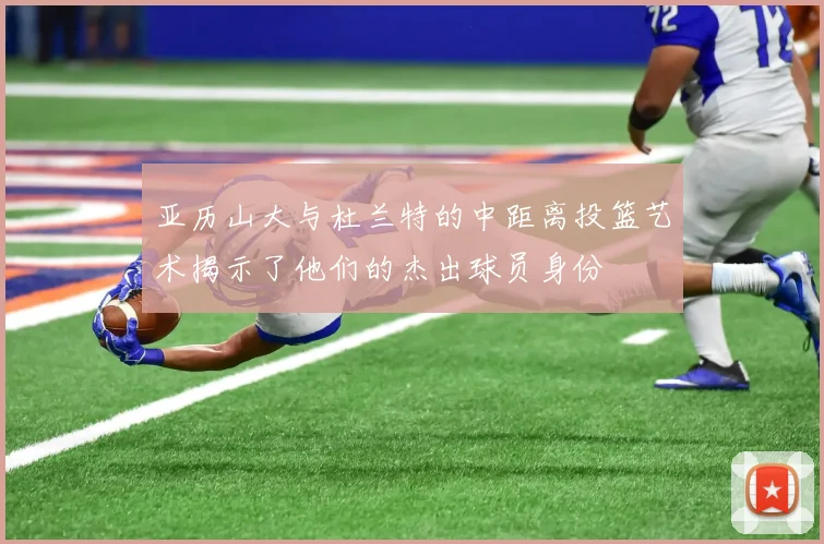 亚历山大与杜兰特的中距离投篮艺术揭示了他们的杰出球员身份