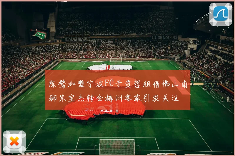 陈骜加盟宁波FC于贵哲租借佛山南狮朱宝杰转会梅州客家引发关注